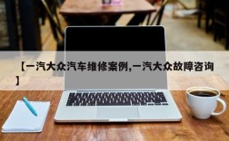 【一汽大众汽车维修案例,一汽大众故障咨询】