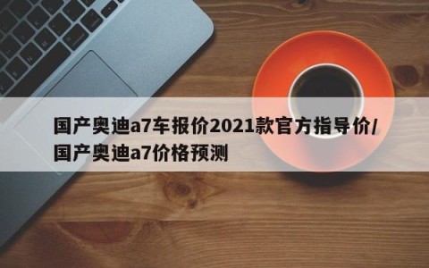 国产奥迪a7车报价2021款官方指导价/国产奥迪a7价格预测