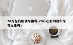 20万左右的油车推荐(20万左右的油车推荐女生开)