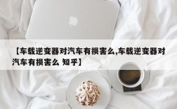 【车载逆变器对汽车有损害么,车载逆变器对汽车有损害么 知乎】