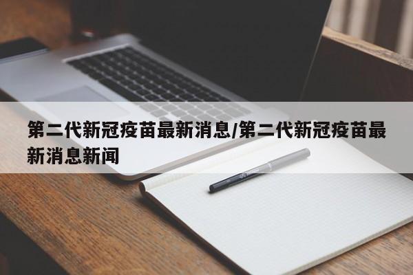 第二代新冠疫苗最新消息/第二代新冠疫苗最新消息新闻