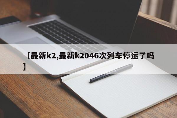 【最新k2,最新k2046次列车停运了吗】
