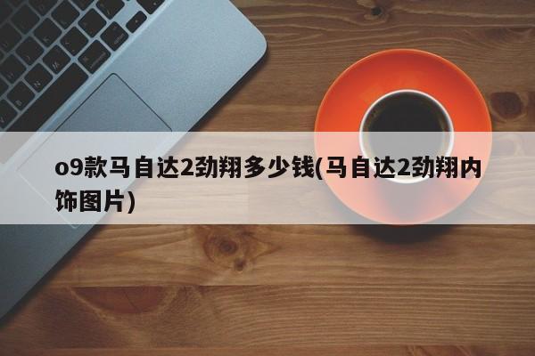 o9款马自达2劲翔多少钱(马自达2劲翔内饰图片)