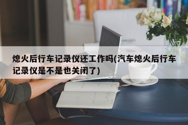 熄火后行车记录仪还工作吗(汽车熄火后行车记录仪是不是也关闭了)
