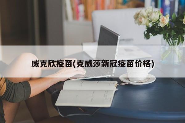 威克欣疫苗(克威莎新冠疫苗价格)