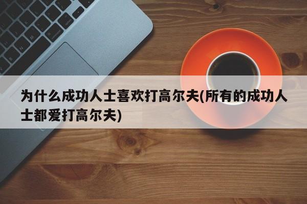 为什么成功人士喜欢打高尔夫(所有的成功人士都爱打高尔夫)