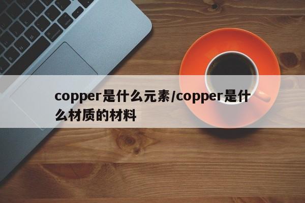 copper是什么元素/copper是什么材质的材料